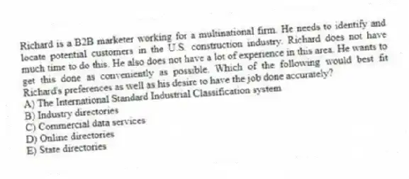 Richard is a B2B marketer working for a multinational firm. He needs to identify and locate potential customers in the U.S. construction industry. Richard does not have much time to do this. He also does not have a lot of experience in this area. He wants to get this done as conveniently as possible. Which of the following would best fit Richard's preferences as well as his desire to have the job done accurately?
A) The International Standard Industrial Classification system
B) Industry directories
C) Commercial data services
D) Online directories
E) State directories