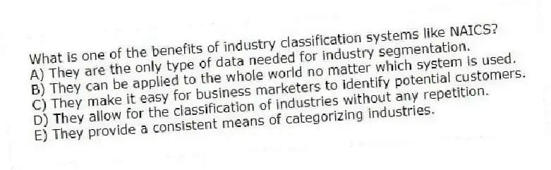 What is one of the benefits of industry classification systems like NAICS?
A) They are the only type of data needed for industry segmentation.
B) They can be applied to the whole world no matter which system is used.
C) They make it easy for business marketers to identify potential customers.
D) They allow for the classification of industries without any repetition.
E) They provide a consistent means of categorizing industries.