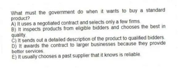 What must the government do when it wants to buy a standard product?
A) It uses a negotiated contract and selects only a few firms.
B) It inspects products from eligible bidders and chooses the best in quality.
C) It sends out a detailed description of the product to qualified bidders.
D) It awards the contract to larger businesses because they provide better services.
E) It usually chooses a past supplier that it knows is reliable.