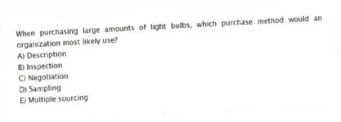 When purchasing large amounts of light bulbs, which purchase method would an organization most likely use?
A) Description
B) Inspection
C) Negotiation
D) Sampling
E) Multiple sourcing