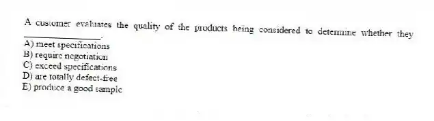 A customer evaluates the quality of the products being considered to determine whether they ________________.
A) meet specifications
B) require negotiation
C) exceed specifications
D) are totally defect-free
E) produce a good sample