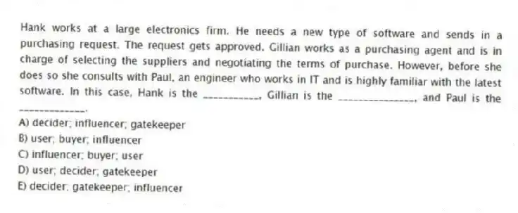 Hank works at a large electronics firm. He needs a new type of software and sends in a purchasing request. The request gets approved. Gillian works as a purchasing agent and is in charge of selecting the suppliers and negotiating the terms of purchase. However, before she does so she consults with Paul, an engineer who works in IT and is highly familiar with the latest software. In this case, Hank is the ___________, Gillian is the _______________, and Paul is the _____________.
A) decider; influencer; gatekeeper
B) user; buyer; influencer
C) influencer; buyer; user
D) user; decider; gatekeeper
E) decider; gatekeeper; influencer