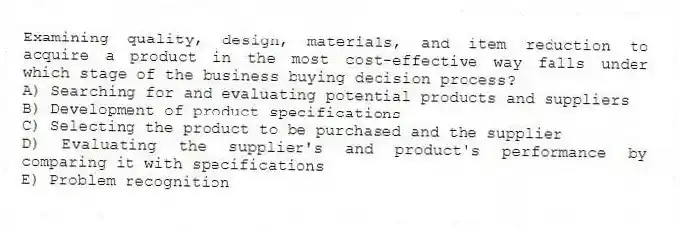 Examining quality, design, materials, and item reduction to acquire a product in the most cost-effective way falls under which stage of the business buying decision process?
A) Searching for and evaluating potential products and suppliers
B) Development of product specifications
C) Selecting the product to be purchased and the supplier
D) Evaluating the supplier's and product's performance by comparing it with specifications
E) Problem recognition