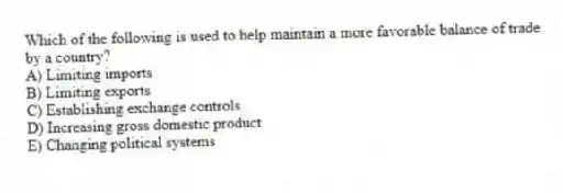 Which of the following is used to help maintain a more favorable balance of trade by a country?
A) Limiting imports
B) Limiting exports
C) Establishing exchange controls
D) Increasing gross domestic product
E) Changing political systems