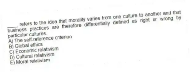 ____ refers to the idea that morality varies from one culture to another and that business practices are therefore differentially defined as right or wrong by particular cultures.
A) The self-reference criterion
B) Global ethics
C) Economic relativism
D) Cultural relativism
E) Moral relativism
