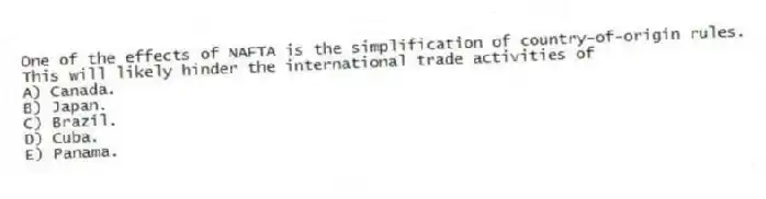 One of the effects of NAFTA is the simplification of country-of-origin rules. This will likely hinder the international trade activities of
A) Canada.
B) Japan.
C) Brazil.
D) Cuba.
E) Panama.