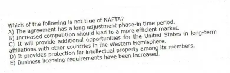Which of the following is not true of NAFTA?
A) The agreement has a long adjustment phase-in time period.
B) Increased competition should lead to a more efficient market.
C) It will provide additional opportunities for the United States in long-term affiliations with other countries in the Western Hemisphere.
D) It provides protection for intellectual property among its members.
E) Business licensing requirements have been increased.