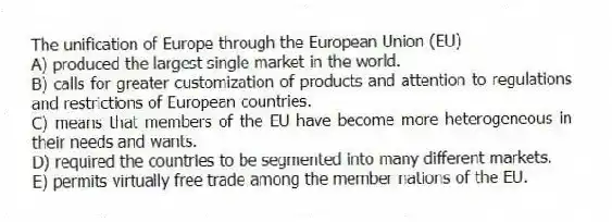 The unification of Europe through the European Union (EU)
A) produced the largest single market in the world.
B) calls for greater customization of products and attention to regulations and restrictions of European countries.
C) means that members of the EU have become more heterogeneous in their needs and wants.
D) required the countries to be segmented into many different markets.
E) permits virtually free trade among the member nations of the EU.