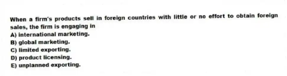 When a firm's products sell in foreign countries with little or no effort to obtain foreign sales, the firm is engaging in
A) international marketing.
B) global marketing.
C) limited exporting.
D) product licensing.
E) unplanned exporting.