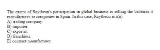 The extent of Raytheon's participation in global business is selling the batteries it manufactures to companies in Spain. In this case, Raytheon is a(n)
A) trading company.
B) importer.
C) exporter.
D) franchiser.
E) contract manufacturer.