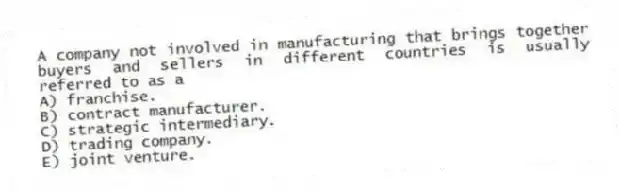 A company not involved in manufacturing that brings together buyers and sellers in different countries is usually referred to as a
A) franchise.
B) contract manufacturer.
C) strategic intermediary.
D) trading company.
E) joint venture.