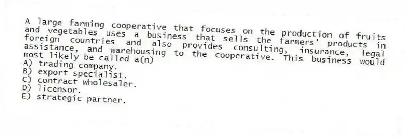 A large farming cooperative that focuses on the production of fruits and vegetables uses a business that sells the farmers' products in foreign countries and also provides consulting, insurance, legal assistance, and warehousing to the cooperative. This business would most likely be called a(n)
A) trading company.
B) export specialist.
C) contract wholesaler.
D) licensor.
E) strategic partner.