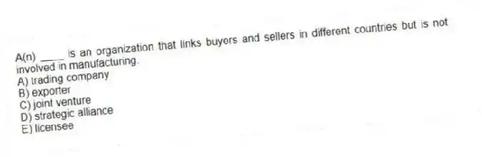 A(n) ____ is an organization that links buyers and sellers in different countries but is not involved in manufacturing.
A) trading company
B) exporter
C) joint venture
D) strategic alliance
E) licensee