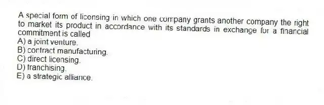 A special form of licensing in which one company grants another company the right to market its product in accordance with its standards in exchange for a financial commitment is called
A) a joint venture.
B) contract manufacturing.
C) direct licensing.
D) franchising.
E) a strategic alliance.