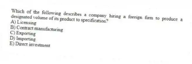 Which of the following describes a company hiring a foreign firm to produce a designated volume of its product to specification?
A) Licensing
B) Contract manufacturing
C) Exporting
D) Importing
E) Direct investment