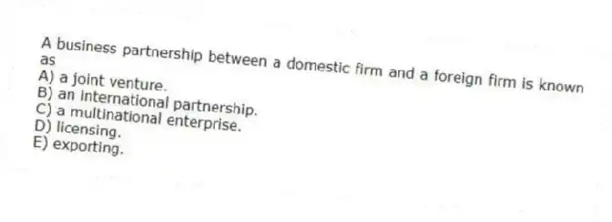 A business partnership between a domestic firm and a foreign firm is known as
A) a joint venture.
B) an international partnership.
C) a multinational enterprise.
D) licensing.
E) exporting.