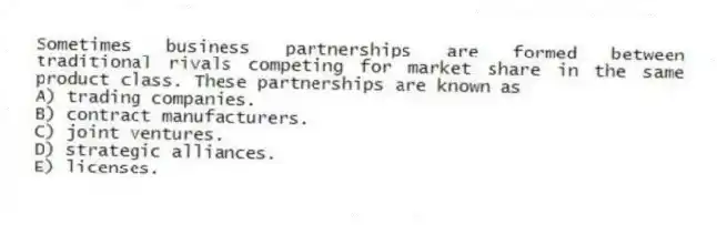 Sometimes business partnerships are formed between traditional rivals competing for market share in the same product class. These partnerships are known as
A) trading companies.
B) contract manufacturers.
C) joint ventures.
D) strategic alliances.
E) licenses.