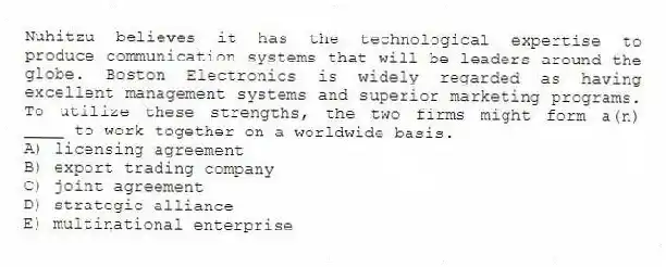 Nuhitzu believes it has the technological expertise to produce communication systems that will be leaders around the globe. Boston Electronics is widely regarded as having excellent management systems and superior marketing programs. To utilize these strengths, the two firms might form a(n) ____ to work together on a worldwide basis.
A) licensing agreement
B) export trading company
C) joint agreement
D) strategic alliance
E) multinational enterprise