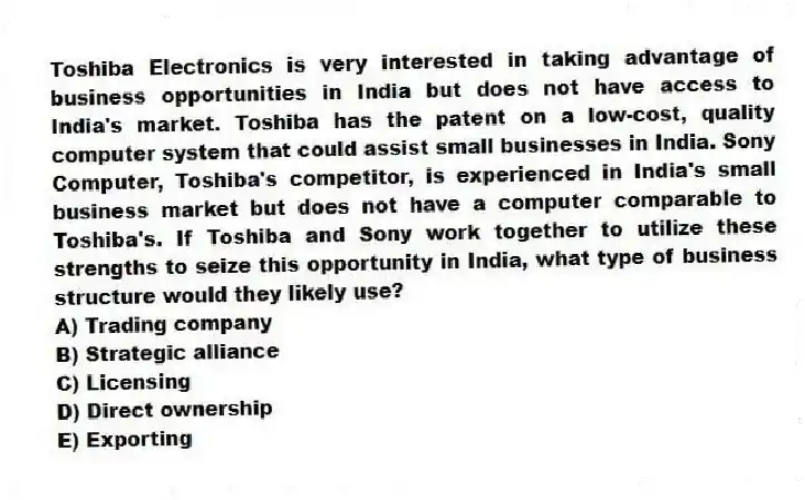 Toshiba Electronics is very interested in taking advantage of business opportunities in India but does not have access to India's market. Toshiba has the patent on a low-cost, quality computer system that could assist small businesses in India. Sony Computer, Toshiba's competitor, is experienced in India's small business market but does not have a computer comparable to Toshiba's. If Toshiba and Sony work together to utilize these strengths to seize this opportunity in India, what type of business structure would they likely use?
A) Trading company
B) Strategic alliance
C) Licensing
D) Direct ownership
E) Exporting