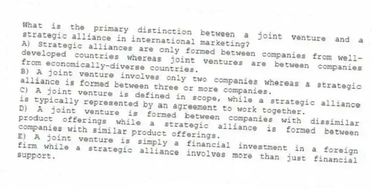 What is the primary distinction between a joint venture and a strategic alliance in international marketing?
A) Strategic alliances are only formed between companies from well-developed countries whereas joint ventures are between companies from economically-diverse countries.
B) A joint venture involves only two companies whereas a strategic alliance is formed between three or more companies.
C) A joint venture is defined in scope, while a strategic alliance is typically represented by an agreement to work together.
D) A joint venture is formed between companies with dissimilar product offerings while a strategic alliance is formed between companies with similar product offerings.
E) A joint venture is simply a financial investment in a foreign firm while a strategic alliance involves more than just financial support.