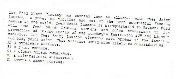 The Ford Motor Company has entered into an alliance with Yves Saint Laurent, a maker of clothing and one of the most successful fashion houses in the world. Yves Saint Laurent is headquartered in France. Ford will use Yves Saint Laurent designs and color traditions in its production of luxury models of the company's Expedition SUV and Lincoln vehicles. The Yves Saint Laurent elements will appear in the interior and body paint color. This alliance would most likely be classified as
A) a strategic alliance.
B) a joint venture.
C) a global direct ownership.
D) a multinational enterprise.
E) contract manufacturing.