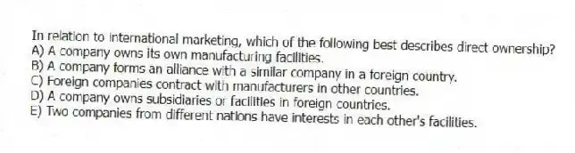 In relation to international marketing, which of the following best describes direct ownership?
A) A company owns its own manufacturing facilities.
B) A company forms an alliance with a similar company in a foreign country.
C) Foreign companies contract with manufacturers in other countries.
D) A company owns subsidiaries or facilities in foreign countries.
E) Two companies from different nations have interests in each other's facilities.
