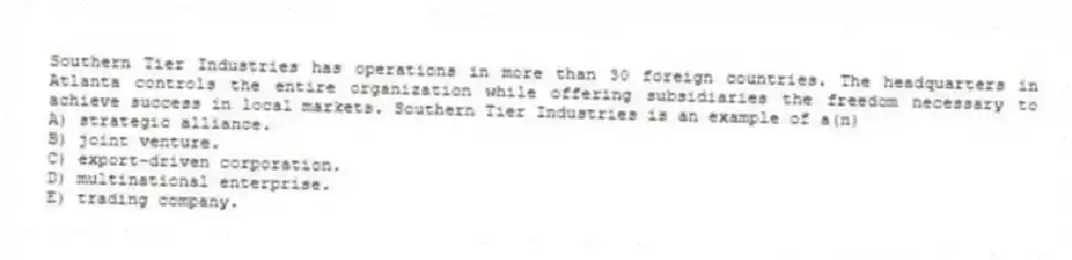 Southern Tier Industries has operations in more than 30 foreign countries. The headquarters in Atlanta controls the entire organization while offering subsidiaries the freedom necessary to achieve success in local markets. Southern Tier Industries is an example of a(n)
A) strategic alliance.
B) joint venture.
C) export-driven corporation.
D) multinational enterprise.
E) trading company.