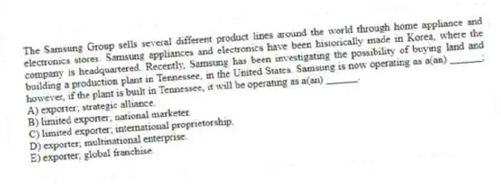 The Samsung Group sells several different product lines around the world through home appliance and electronics stores. Samsung appliances and electronics have been historically made in Korea, where the company is headquartered. Recently, Samsung has been investigating the possibility of buying land and building a production plant in Tennessee, in the United States. Samsung is now operating as a(an) ______; however, if the plant is built in Tennessee, it will be operating as a(an) ______.
A) exporter; strategic alliance.
B) limited exporter; national marketer.
C) limited exporter; international proprietorship.
D) exporter; multinational enterprise.
E) exporter; global franchise.