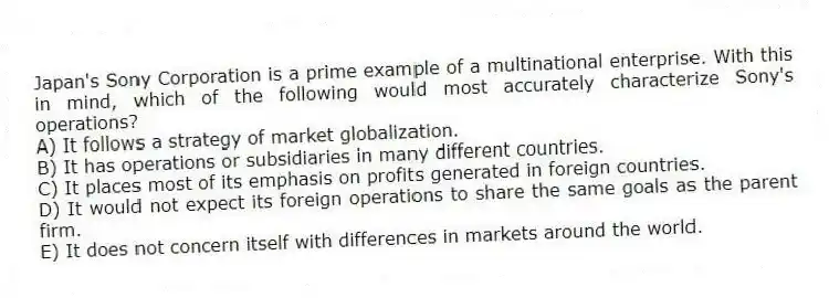 Japan's Sony Corporation is a prime example of a multinational enterprise. With this in mind, which of the following would most accurately characterize Sony's operations?
A) It follows a strategy of market globalization.
B) It has operations or subsidiaries in many different countries.
C) It places most of its emphasis on profits generated in foreign countries.
D) It would not expect its foreign operations to share the same goals as the parent firm.
E) It does not concern itself with differences in markets around the world.