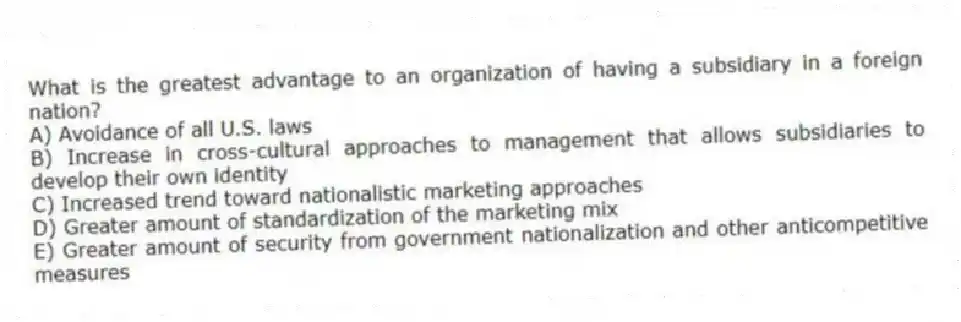 What is the greatest advantage to an organization of having a subsidiary in a foreign nation?
A) Avoidance of all U.S. laws
B) Increase in cross-cultural approaches to management that allows subsidiaries to develop their own identity
C) Increased trend toward nationalistic marketing approaches
D) Greater amount of standardization of the marketing mix
E) Greater amount of security from government nationalization and other anticompetitive measures