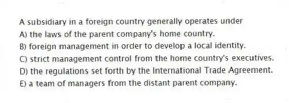 A subsidiary in a foreign country generally operates under
A) the laws of the parent company's home country.
B) foreign management in order to develop a local identity.
C) strict management control from the home country's executives.
D) the regulations set forth by the International Trade Agreement.
E) a team of managers from the distant parent company.