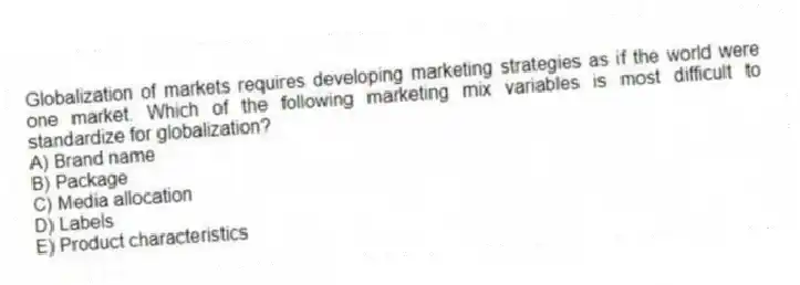 Globalization of markets requires developing marketing strategies as if the world were one market. Which of the following marketing mix variables is most difficult to standardize for globalization?
A) Brand name
B) Package
C) Media allocation
D) Labels
E) Product characteristics