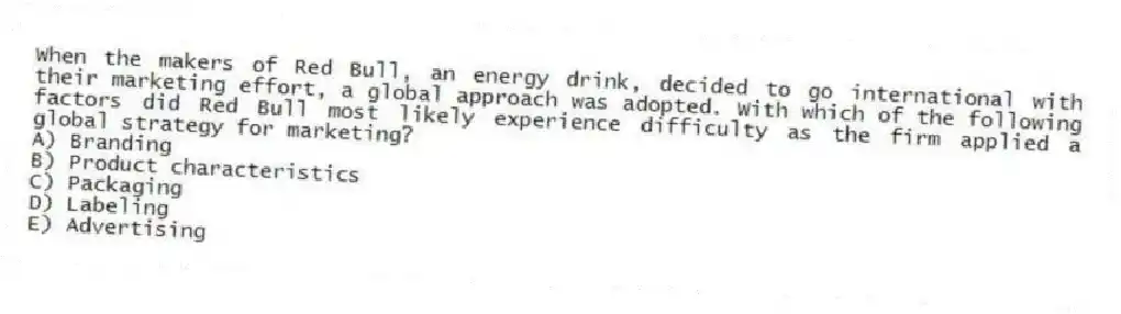 When the makers of Red Bull, an energy drink, decided to go international with their marketing effort, a global approach was adopted. With which of the following factors did Red Bull most likely experience difficulty as the firm applied a global strategy for marketing?
A) Branding
B) Product characteristics
C) Packaging
D) Labeling
E) Advertising