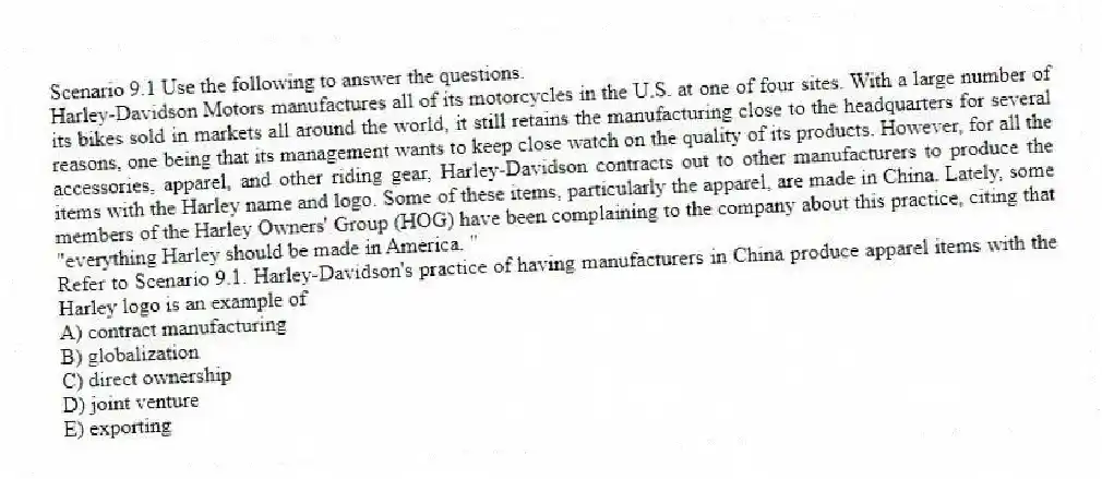Scenario 9.1 Use the following to answer the questions.
Harley-Davidson Motors manufactures all of its motorcycles in the U.S. at one of four sites. With a large number of its bikes sold in markets all around the world, it still retains the manufacturing close to the headquarters for several reasons, one being that its management wants to keep close watch on the quality of its products. However, for all the accessories, apparel, and other riding gear, Harley-Davidson contracts out to other manufacturers to produce the items with the Harley name and logo. Some of these items, particularly the apparel, are made in China. Lately, some members of the Harley Owners' Group (HOG) have been complaining to the company about this practice, citing that "everything Harley should be made in America. "
Refer to Scenario 9.1. Harley-Davidson's practice of having manufacturers in China produce apparel items with the Harley logo is an example of
A) contract manufacturing
B) globalization
C) direct ownership
D) joint venture
E) exporting