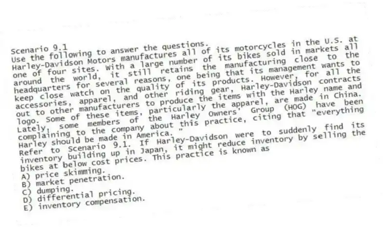 Scenario 9.1
Use the following to answer the questions.
Harley-Davidson Motors manufactures all of its motorcycles in the U.S. at one of four sites. With a large number of its bikes sold in markets all around the world, it still retains the manufacturing close to the headquarters for several reasons, one being that its management wants to keep close watch on the quality of its products. However, for all the accessories, apparel, and other riding gear, Harley-Davidson contracts out to other manufacturers to produce the items with the Harley name and logo. Some of these items, particularly the apparel, are made in China. Lately, some members of the Harley Owners' Group (HOG) have been complaining to the company about this practice, citing that "everything Harley should be made in America. "
Refer to Scenario 9.1. If Harley-Davidson were to suddenly find its inventory building up in Japan, it might reduce inventory by selling the bikes at below cost prices. This practice is known as
A) price skimming.
B) market penetration.
C) dumping.
D) differential pricing.
E) inventory compensation.