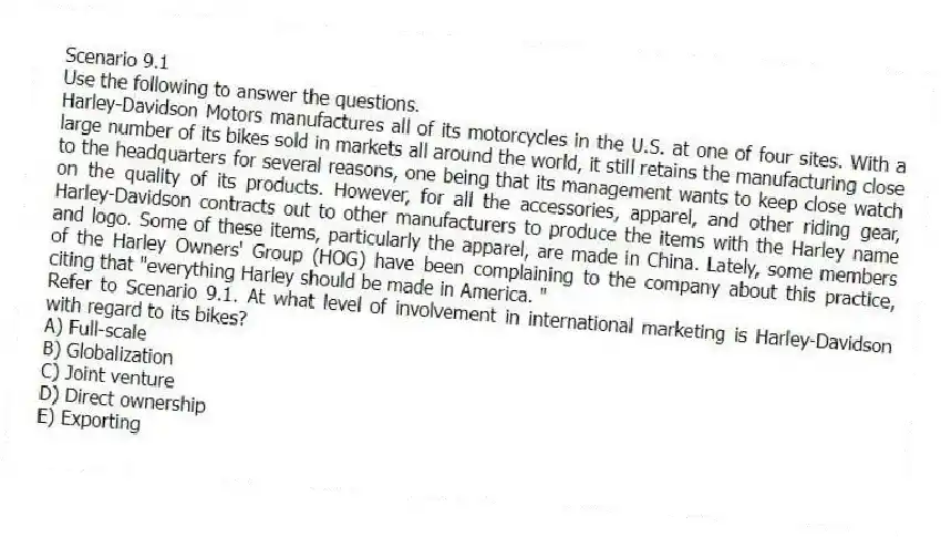 Scenario 9.1
Use the following to answer the questions.
Harley-Davidson Motors manufactures all of its motorcycles in the U.S. at one of four sites. With a large number of its bikes sold in markets all around the world, it still retains the manufacturing close to the headquarters for several reasons, one being that its management wants to keep close watch on the quality of its products. However, for all the accessories, apparel, and other riding gear, Harley-Davidson contracts out to other manufacturers to produce the items with the Harley name and logo. Some of these items, particularly the apparel, are made in China. Lately, some members of the Harley Owners' Group (HOG) have been complaining to the company about this practice, citing that "everything Harley should be made in America. "
Refer to Scenario 9.1. At what level of involvement in international marketing is Harley-Davidson with regard to its bikes?
A) Full-scale
B) Globalization
C) Joint venture
D) Direct ownership
E) Exporting
