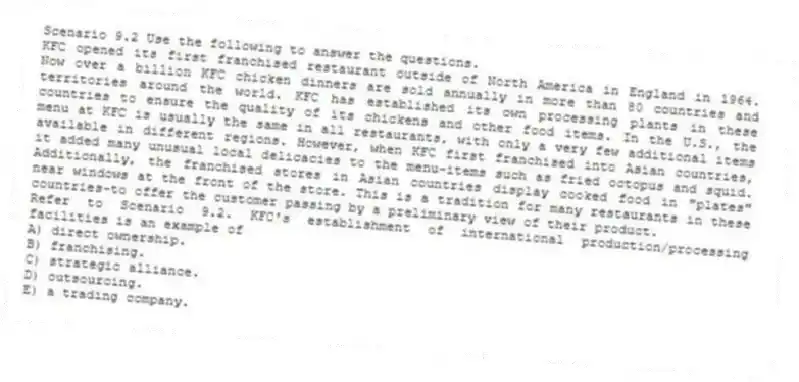 Scenario 9.2 Use the following to answer the questions.
KFC opened its first franchised restaurant outside of North America in England in 1964. Now over a billion KFC chicken dinners are sold annually in more than 80 countries and territories around the world. KFC has established its own processing plants in these countries to ensure the quality of its chickens and other food items. In the U.S., the menu at KFC is usually the same in all restaurants, with only a very few additional items available in different regions. However, when KFC first franchised into Asian countries, it added many unusual local delicacies to the menu-items such as fried octopus and squid. Additionally, the franchised stores in Asian countries display cooked food in "plates" near windows at the front of the store. This is a tradition for many restaurants in these countries-to offer the customer passing by a preliminary view of their product.
Refer to Scenario 9.2. KFC's establishment of international production/processing facilities is an example of
A) direct ownership.
B) franchising.
C) strategic alliance.
D) outsourcing.
E) a trading company.