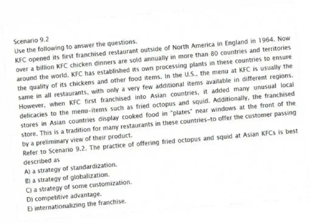 Scenario 9.2
Use the following to answer the questions.
KFC opened its first franchised restaurant outside of North America in England in 1964. Now over a billion KFC chicken dinners are sold annually in more than 80 countries and territories around the world. KFC has established its own processing plants in these countries to ensure the quality of its chickens and other food items. In the U.S., the menu at KFC is usually the same in all restaurants, with only a very few additional items available in different regions. However, when KFC first franchised into Asian countries, it added many unusual local delicacies to the menu-items such as fried octopus and squid. Additionally, the franchised stores in Asian countries display cooked food in "plates" near windows at the front of the store. This is a tradition for many restaurants in these countries-to offer the customer passing by a preliminary view of their product.
Refer to Scenario 9.2. The practice of offering fried octopus and squid at Asian KFCs is best described as
A) a strategy of standardization.
B) a strategy of globalization.
C) a strategy of some customization.
D) competitive advantage.
E) internationalizing the franchise.