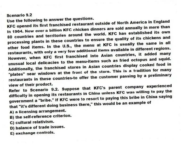 Scenario 9.2
Use the following to answer the questions.
KFC opened its first franchised restaurant outside of North America in England in 1964. Now over a billion KFC chicken dinners are sold annually in more than 80 countries and territories around the world. KFC has established its own processing plants in these countries to ensure the quality of its chickens and other food items. In the U.S., the menu at KFC is usually the same in all restaurants, with only a very few additional items available in different regions. However, when KFC first franchised into Asian countries, it added many unusual local delicacies to the menu-items such as fried octopus and squid. Additionally, the franchised stores in Asian countries display cooked food in "plates" near windows at the front of the store. This is a tradition for many restaurants in these countries-to offer the customer passing by a preliminary view of their product.
Refer to Scenario 9.2. Suppose that KFC's parent company experienced difficulty in opening its restaurants in China unless KFC was willing to pay the government a "bribe." If KFC were to resort to paying this bribe in China saying that "it's different doing business there," this would be an example of
A) a licensing arrangement.
B) the self-reference criterion.
C) cultural relativism.
D) balance of trade issues.
E) exchange controls.