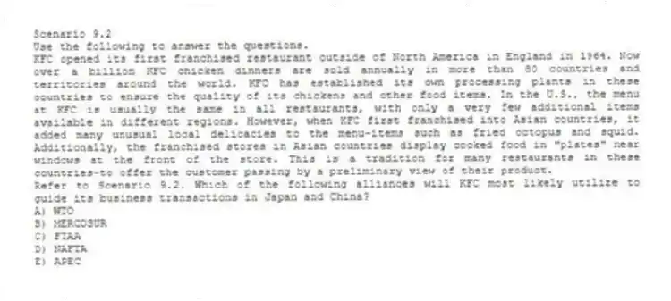 Scenario 9.2
Use the following to answer the questions.
KFC opened its first franchised restaurant outside of North America in England in 1964. Now over a billion KFC chicken dinners are sold annually in more than 80 countries and territories around the world. KFC has established its own processing plants in these countries to ensure the quality of its chickens and other food items. In the U.S., the menu at KFC is usually the same in all restaurants, with only a very few additional items available in different regions. However, when KFC first franchised into Asian countries, it added many unusual local delicacies to the menu-items such as fried octopus and squid. Additionally, the franchised stores in Asian countries display cooked food in "plates" near windows at the front of the store. This is a tradition for many restaurants in these countries-to offer the customer passing by a preliminary view of their product.
Refer to Scenario 9.2. Which of the following alliances will KFC most likely utilize to guide its business transactions in Japan and China?
A) WTO
B) MERCOSUR
C) FTAA
D) NAFTA
E) APEC