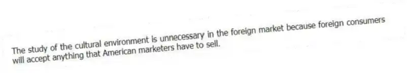 The study of the cultural environment is unnecessary in the foreign market because foreign consumers will accept anything that American marketers have to sell.