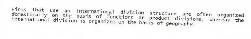 Firms that use an international division structure are often organized domestically on the basis of functions or product divisions, whereas the international division is organized on the basis of geography.