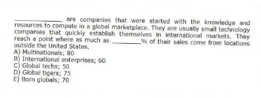 _____________ are companies that were started with the knowledge and resources to compete in a global marketplace. They are usually small technology companies that quickly establish themselves in international markets. They reach a point where as much as ________% of their sales come from locations outside the United States.
A) Multinationals; 80
B) International enterprises; 60
C) Global techs; 50
D) Global tigers; 75
E) Born globals; 70