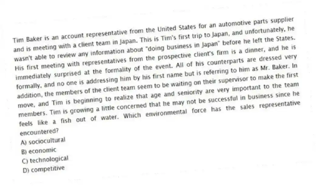 Tim Baker is an account representative from the United States for an automotive parts supplier and is meeting with a client team in Japan. This is Tim's first trip to Japan, and unfortunately, he wasn't able to review any information about "doing business in Japan" before he left the States. His first meeting with representatives from the prospective client's firm is a dinner, and he is immediately surprised at the formality of the event. All of his counterparts are dressed very formally, and no one is addressing him by his first name but is referring to him as Mr. Baker. In addition, the members of the client team seem to be waiting on their supervisor to make the first move, and Tim is beginning to realize that age and seniority are very important to the team members. Tim is growing a little concerned that he may not be successful in business since he feels like a fish out of water. Which environmental force has the sales representative encountered?
A) sociocultural
B) economic
C) technological
D) competitive