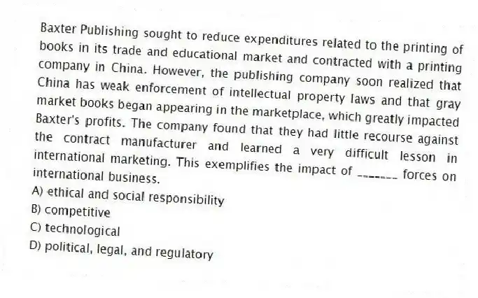Baxter Publishing sought to reduce expenditures related to the printing of books in its trade and educational market and contracted with a printing company in China. However, the publishing company soon realized that China has weak enforcement of intellectual property laws and that gray market books began appearing in the marketplace, which greatly impacted Baxter's profits. The company found that they had little recourse against the contract manufacturer and learned a very difficult lesson in international marketing. This exemplifies the impact of _______ forces on international business.
A) ethical and social responsibility
B) competitive
C) technological
D) political, legal, and regulatory