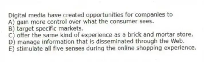 Digital media have created opportunities for companies to
A) gain more control over what the consumer sees.
B) target specific markets.
C) offer the same kind of experience as a brick and mortar store.
D) manage information that is disseminated through the Web.
E) stimulate all five senses during the online shopping experience.