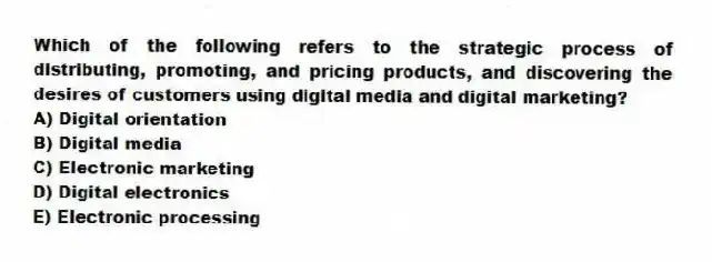 Which of the following refers to the strategic process of distributing, promoting, and pricing products, and discovering the desires of customers using digital media and digital marketing?
A) Digital orientation
B) Digital media
C) Electronic marketing
D) Digital electronics
E) Electronic processing