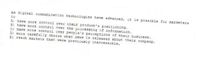 As digital communication technologies have advanced, it is possible for marketers to
A) have more control over their product's positioning.
B) have more control over the processing of information.
C) have more control over people's perceptions of their business.
D) more carefully choose what news is released about their company.
E) reach markets that were previously inaccessible.