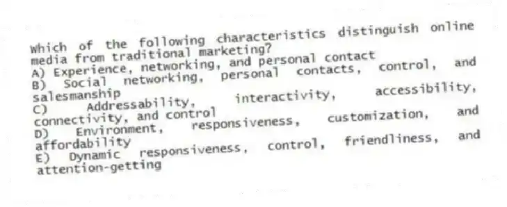 Which of the following characteristics distinguish online media from traditional marketing?
A) Experience, networking, and personal contact
B) Social networking, personal contacts, control, and salesmanship
C) Addressability, interactivity, accessibility, connectivity, and control
D) Environment, responsiveness, customization, and affordability
E) Dynamic responsiveness, control, friendliness, and attention-getting