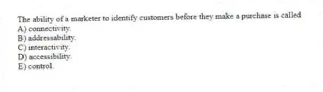 The ability of a marketer to identify customers before they make a purchase is called
A) connectivity.
B) addressability.
C) interactivity.
D) accessibility.
E) control.